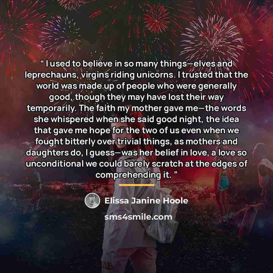 “I used to believe in so many things—elves and leprechauns, virgins riding unicorns. I trusted that the world was made up of people who were generally good, though they may have lost their way temporarily. The faith my mother gave me—the words she whispered when she said good night, the idea that…” quote by Elissa Janine Hoole