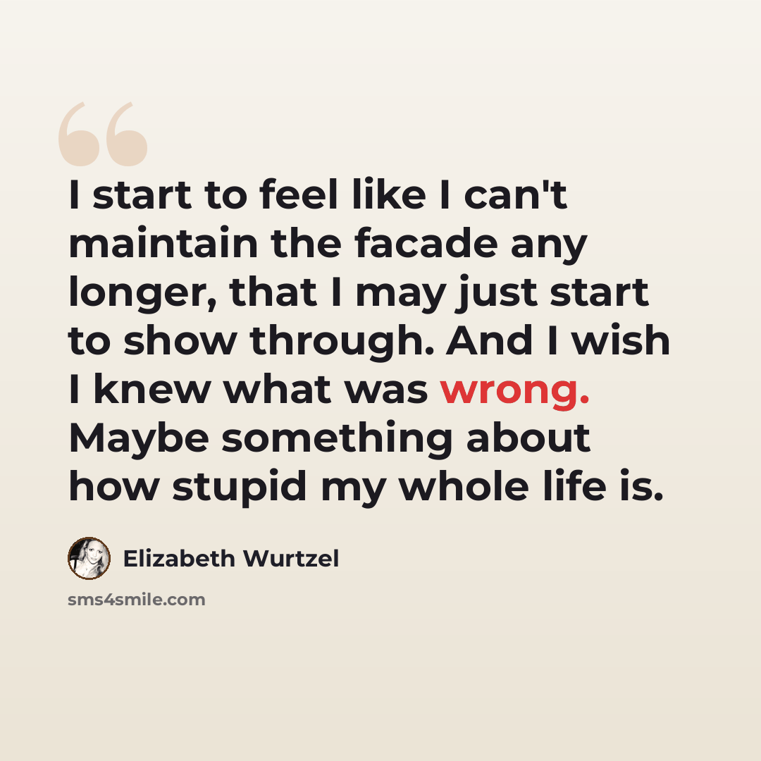 “I start to feel like I can't maintain the facade any longer, that I may just start to show through. And I wish I knew what was wrong. Maybe something about how stupid my whole life is.” quote by Elizabeth Wurtzel