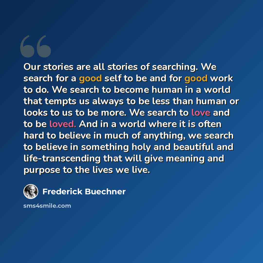 “Our stories are all stories of searching. We search for a good self to be and for good work to do. We search to become human in a world that tempts us always to be less than human or looks to us to be more. We search to love and to be loved. And in a world where it is often hard to believe in much…” quote by Frederick Buechner