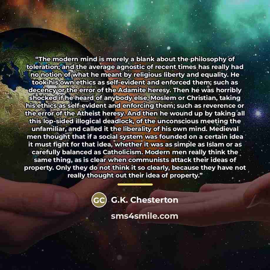 “The modern mind is merely a blank about the philosophy of toleration; and the average agnostic of recent times has really had no notion of what he meant by religious liberty and equality. He took his own ethics as self-evident and enforced them; such as decency or the error of the Adamite heresy…” quote by G.K. Chesterton