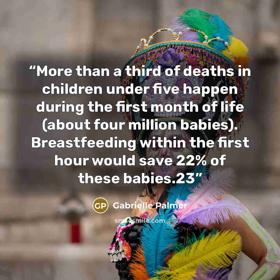 “More than a third of deaths in children under five happen during the first month of life (about four million babies). Breastfeeding within the first hour would save 22% of these babies.23” quote by Gabrielle Palmer