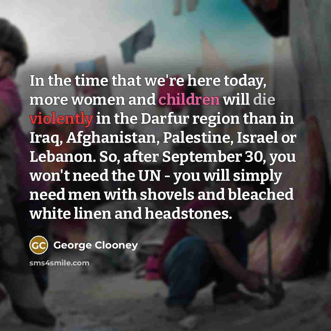“In the time that we're here today, more women and children will die violently in the Darfur region than in Iraq, Afghanistan, Palestine, Israel or Lebanon. So, after September 30, you won't need the UN - you will simply need men with shovels and bleached white linen and headstones.” quote by George Clooney