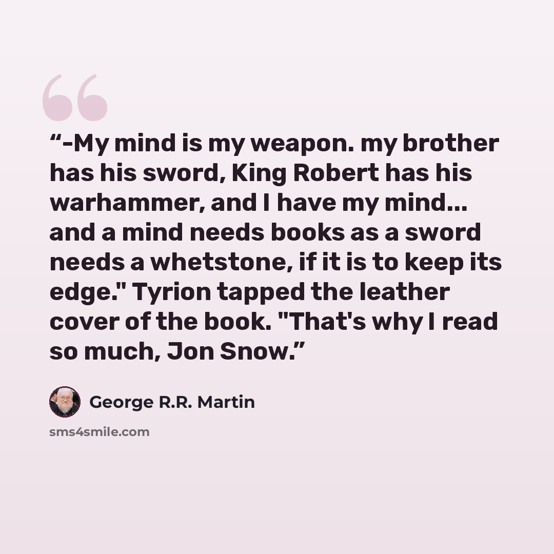 “-My mind is my weapon. my brother has his sword, King Robert has his warhammer, and I have my mind... and a mind needs books as a sword needs a whetstone, if it is to keep its edge." Tyrion tapped the leather cover of the book. "That's why I read so much, Jon Snow.” quote by George R.R. Martin