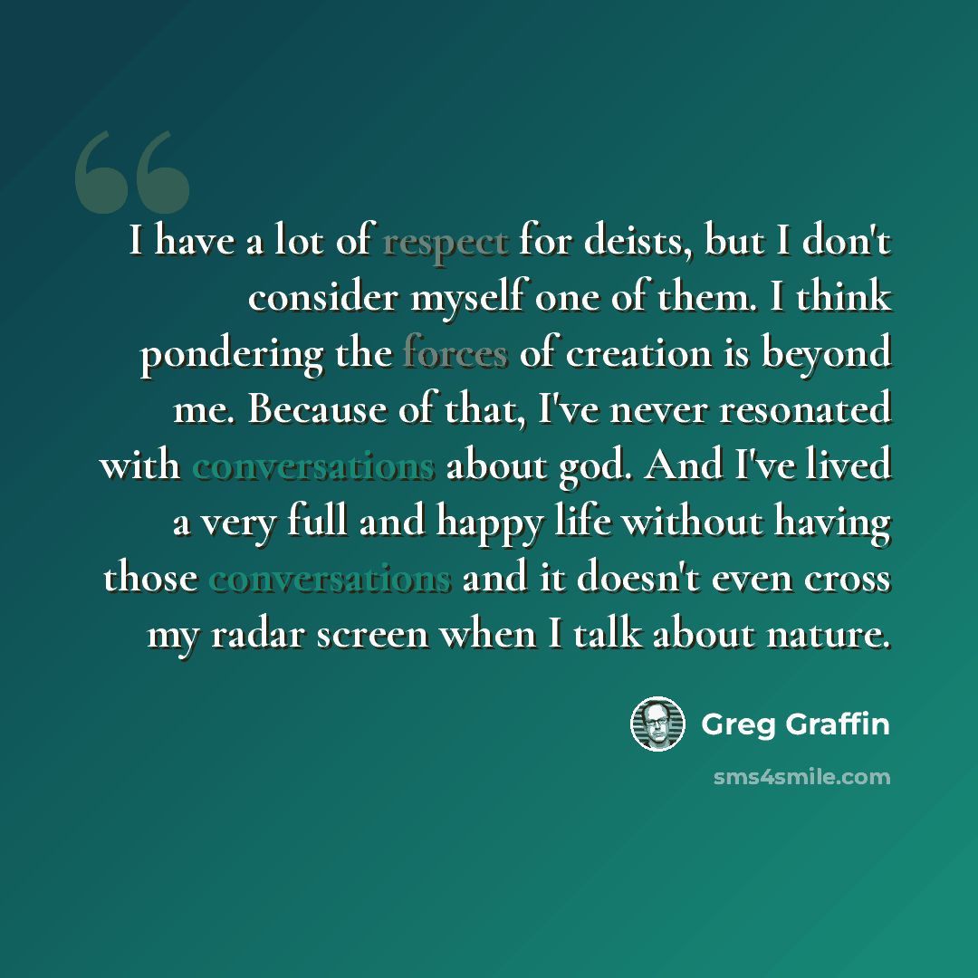 “I have a lot of respect for deists, but I don't consider myself one of them. I think pondering the forces of creation is beyond me. Because of that, I've never resonated with conversations about god. And I've lived a very full and happy life without having those conversations and it doesn't even…” quote by Greg Graffin