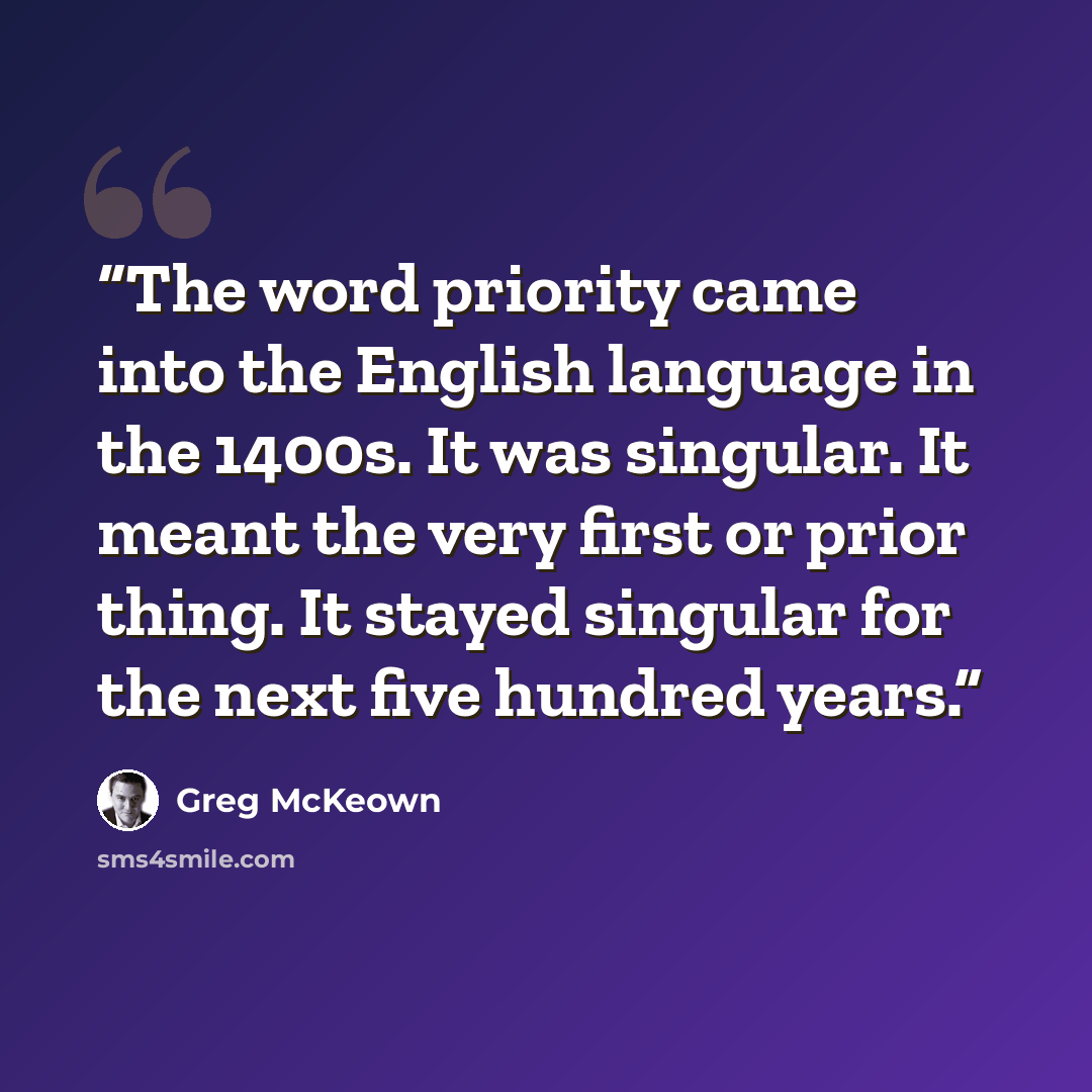 “The word priority came into the English language in the 1400s. It was singular. It meant the very first or prior thing. It stayed singular for the next five hundred years.” quote by Greg McKeown