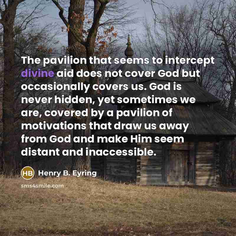 “The pavilion that seems to intercept divine aid does not cover God but occasionally covers us. God is never hidden, yet sometimes we are, covered by a pavilion of motivations that draw us away from God and make Him seem distant and inaccessible.” quote by Henry B. Eyring