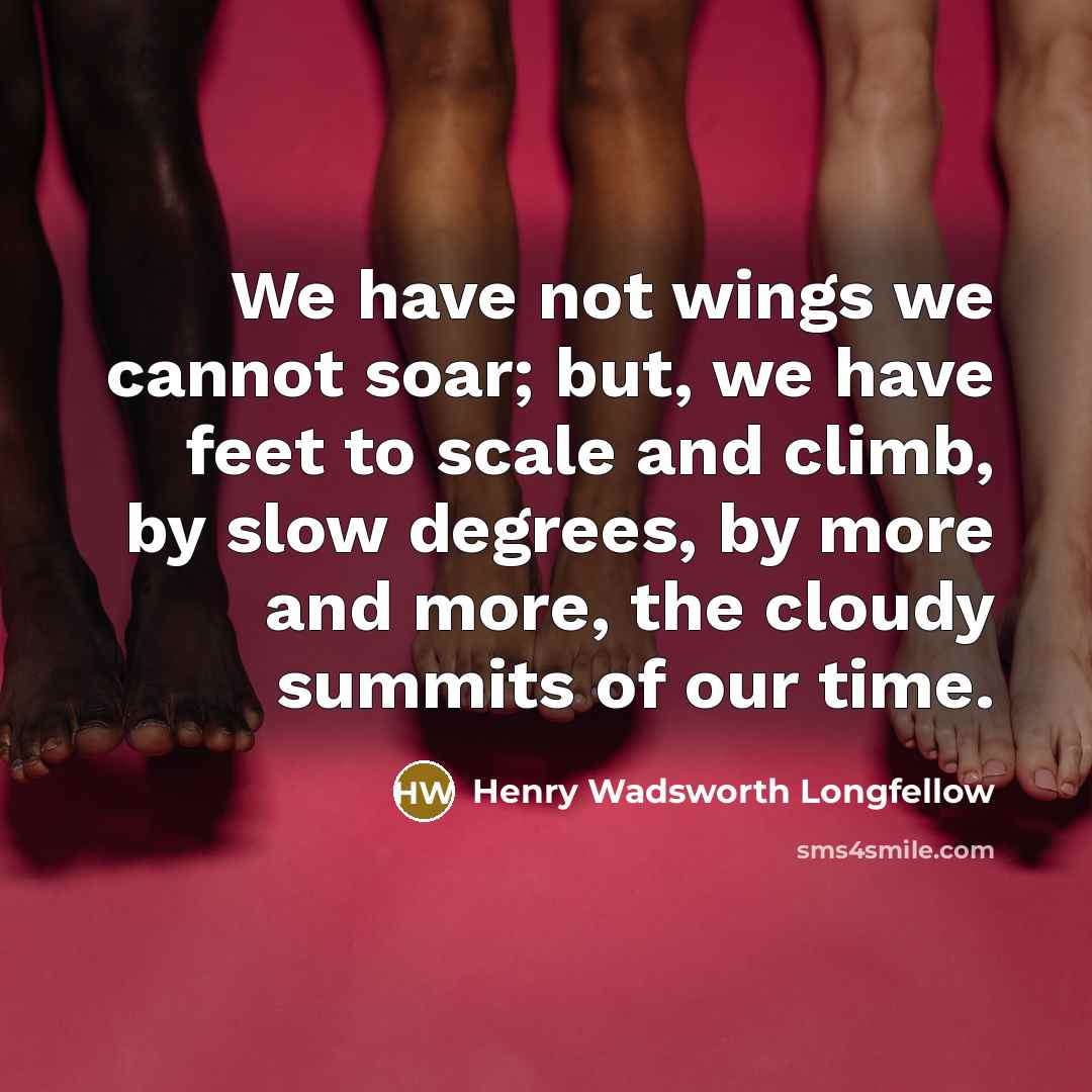 “We have not wings we cannot soar; but, we have feet to scale and climb, by slow degrees, by more and more, the cloudy summits of our time.” quote by Henry Wadsworth Longfellow