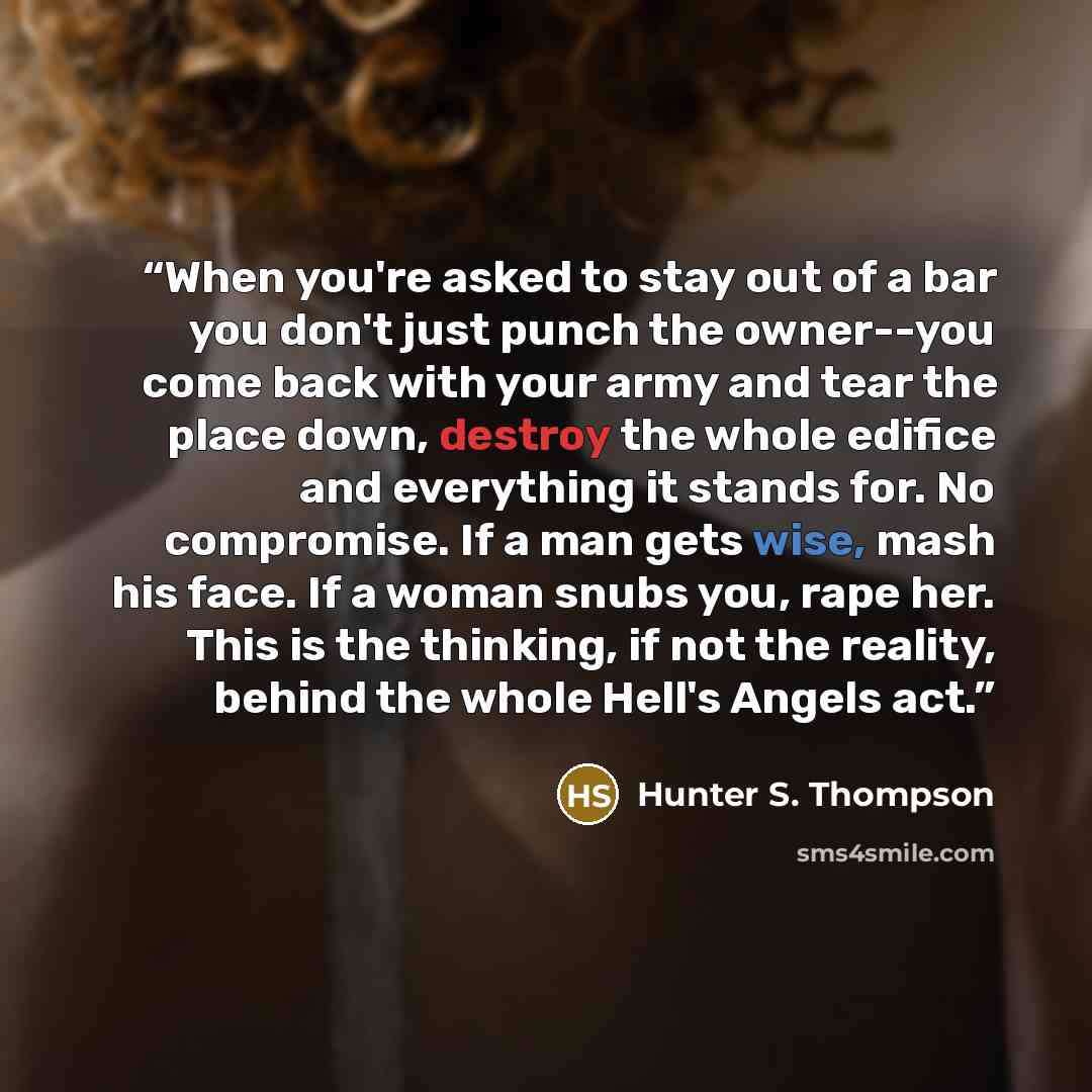 “When you're asked to stay out of a bar you don't just punch the owner--you come back with your army and tear the place down, destroy the whole edifice and everything it stands for. No compromise. If a man gets wise, mash his face. If a woman snubs you, rape her. This is the thinking, if not the…” quote by Hunter S. Thompson