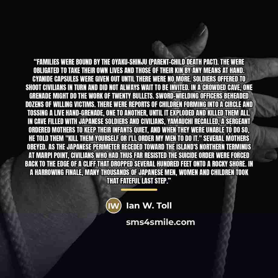 “Families were bound by the oyaku-shinju (parent-child death pact). The were obligated to take their own lives and those of their kin by any means at hand. Cyanide capsules were given out until there were no more. Soldiers offered to shoot civilians in turn and did not always wait to be invited. In…” quote by Ian W. Toll