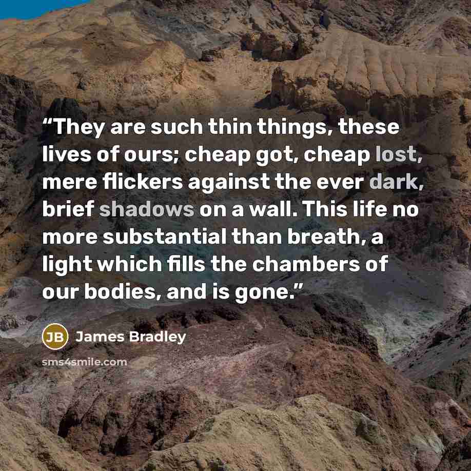 “They are such thin things, these lives of ours; cheap got, cheap lost, mere flickers against the ever dark, brief shadows on a wall. This life no more substantial than breath, a light which fills the chambers of our bodies, and is gone.” quote by James Bradley