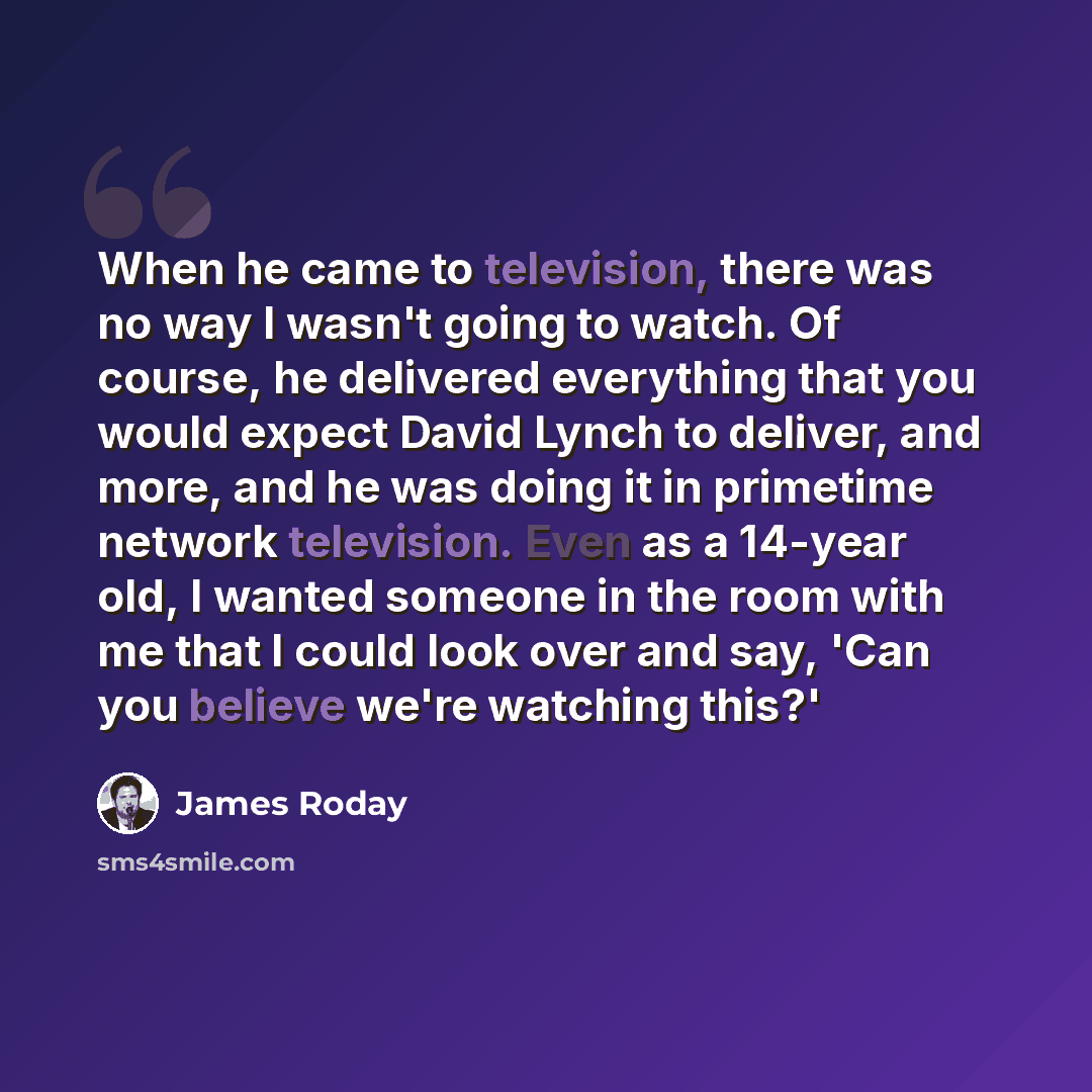 “When he came to television, there was no way I wasn't going to watch. Of course, he delivered everything that you would expect David Lynch to deliver, and more, and he was doing it in primetime network television. Even as a 14-year old, I wanted someone in the room with me that I could look over…” quote by James Roday