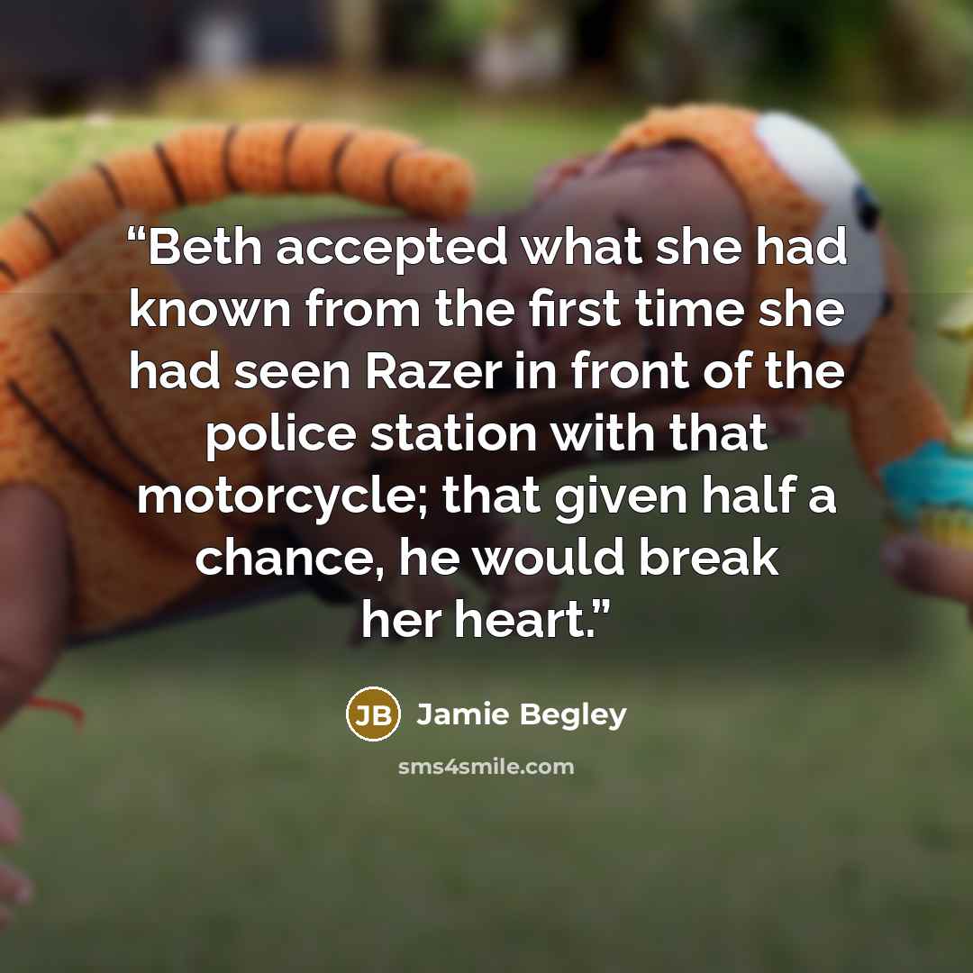 “Beth accepted what she had known from the first time she had seen Razer in front of the police station with that motorcycle; that given half a chance, he would break her heart.” quote by Jamie Begley