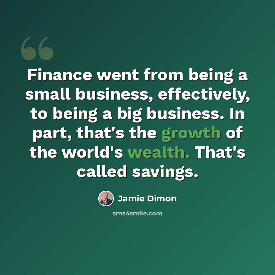 “Finance went from being a small business, effectively, to being a big business. In part, that's the growth of the world's wealth. That's called savings.” quote by Jamie Dimon