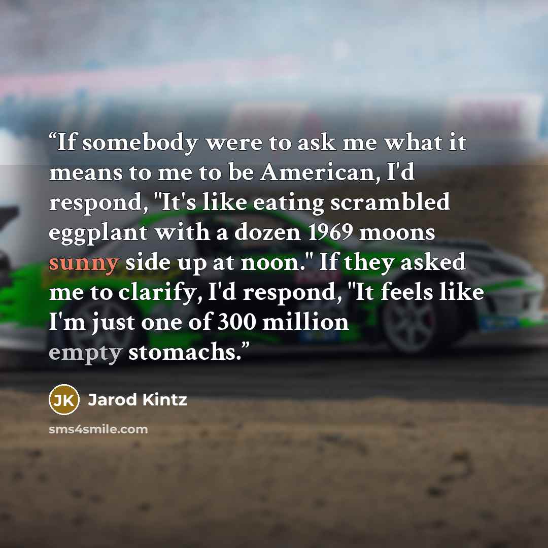 “If somebody were to ask me what it means to me to be American, I'd respond, "It's like eating scrambled eggplant with a dozen 1969 moons sunny side up at noon." If they asked me to clarify, I'd respond, "It feels like I'm just one of 300 million empty stomachs.” quote by Jarod Kintz