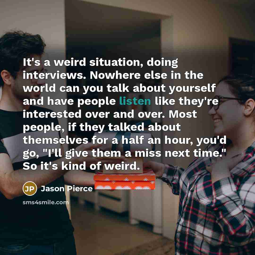 “It's a weird situation, doing interviews. Nowhere else in the world can you talk about yourself and have people listen like they're interested over and over. Most people, if they talked about themselves for a half an hour, you'd go, "I'll give them a miss next time." So it's kind of weird.” quote by Jason Pierce