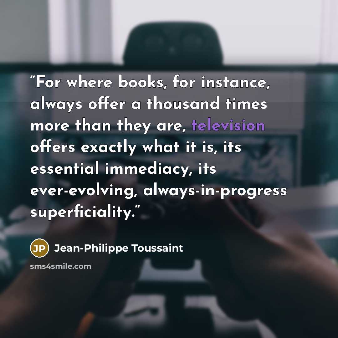 “For where books, for instance, always offer a thousand times more than they are, television offers exactly what it is, its essential immediacy, its ever-evolving, always-in-progress superficiality.” quote by Jean-Philippe Toussaint