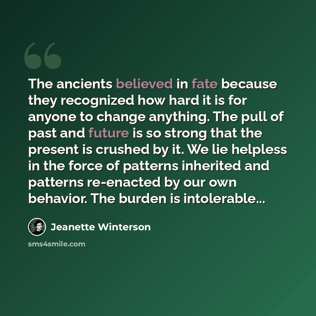“The ancients believed in fate because they recognized how hard it is for anyone to change anything. The pull of past and future is so strong that the present is crushed by it. We lie helpless in the force of patterns inherited and patterns re-enacted by our own behavior. The burden is intolerable...” quote by Jeanette Winterson