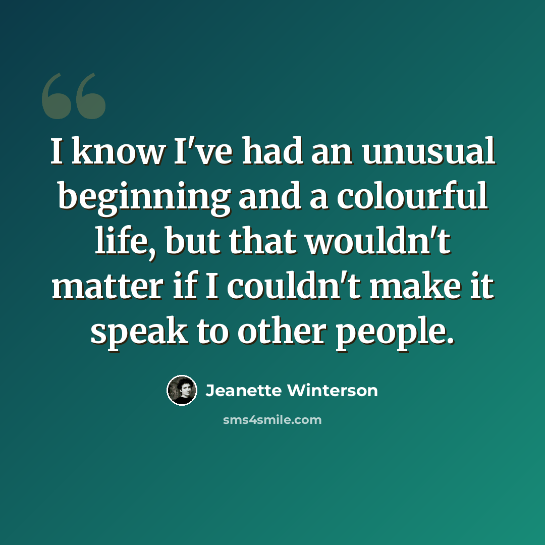 “I know I've had an unusual beginning and a colourful life, but that wouldn't matter if I couldn't make it speak to other people.” quote by Jeanette Winterson