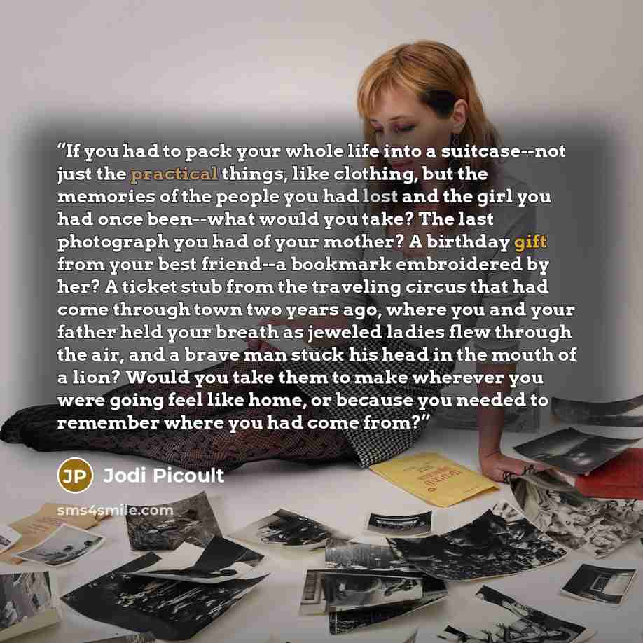 “If you had to pack your whole life into a suitcase--not just the practical things, like clothing, but the memories of the people you had lost and the girl you had once been--what would you take? The last photograph you had of your mother? A birthday gift from your best friend--a bookmark…” quote by Jodi Picoult