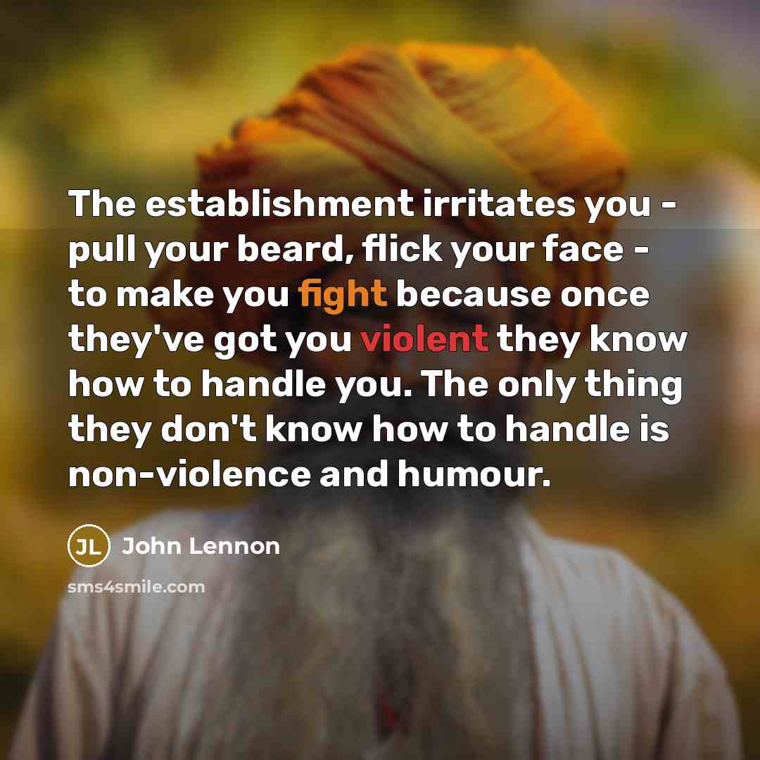“The establishment irritates you - pull your beard, flick your face - to make you fight because once they've got you violent they know how to handle you. The only thing they don't know how to handle is non-violence and humour.” quote by John Lennon