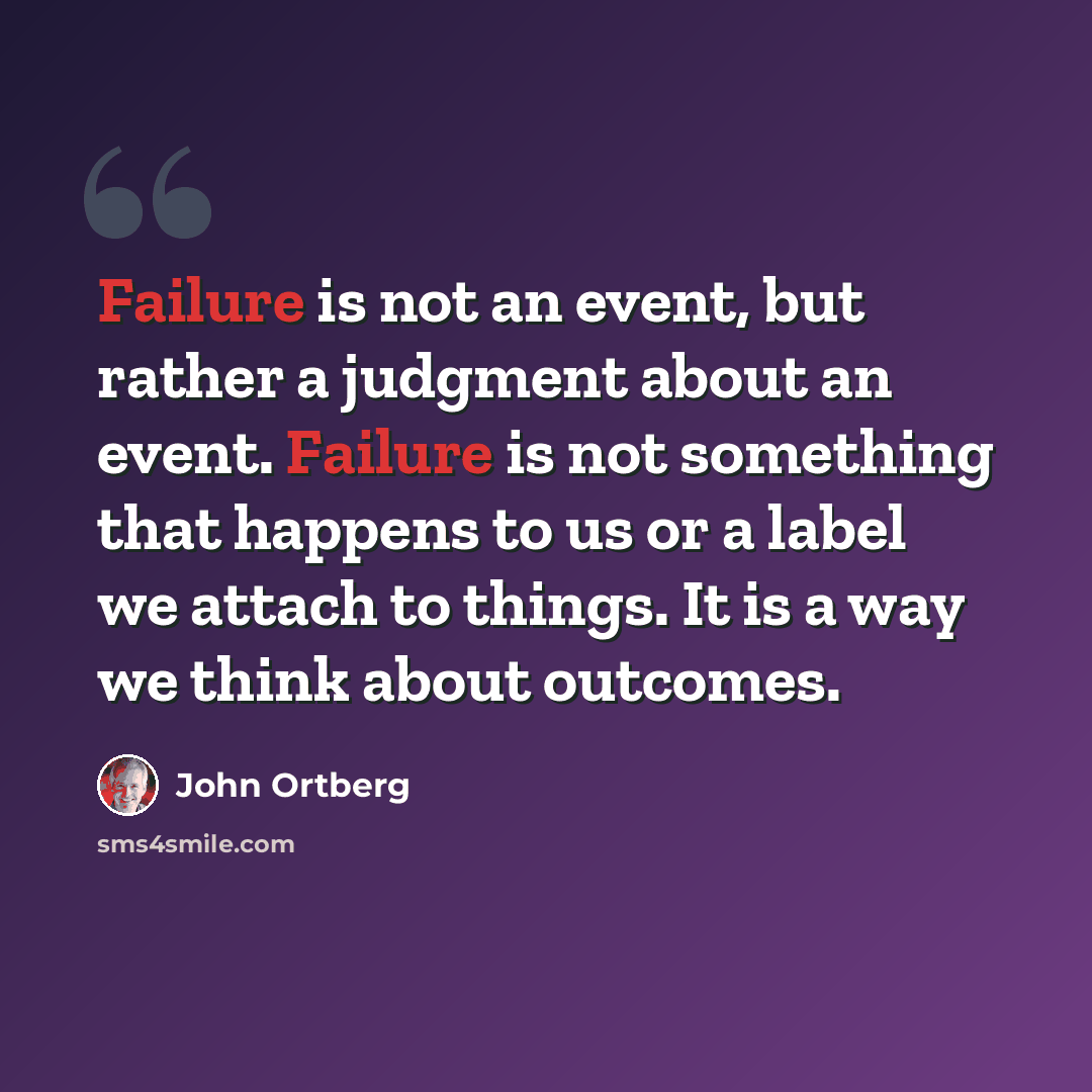 “Failure is not an event, but rather a judgment about an event. Failure is not something that happens to us or a label we attach to things. It is a way we think about outcomes.” quote by John Ortberg