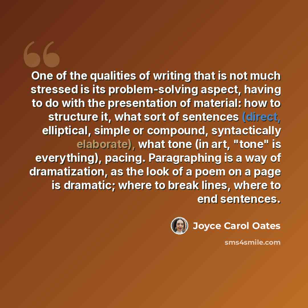 “One of the qualities of writing that is not much stressed is its problem-solving aspect, having to do with the presentation of material: how to structure it, what sort of sentences (direct, elliptical, simple or compound, syntactically elaborate), what tone (in art, "tone" is everything), pacing…” quote by Joyce Carol Oates