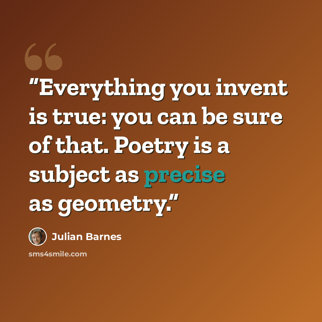 “Everything you invent is true: you can be sure of that. Poetry is a subject as precise as geometry.” quote by Julian Barnes