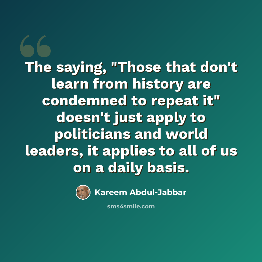 “The saying, "Those that don't learn from history are condemned to repeat it" doesn't just apply to politicians and world leaders, it applies to all of us on a daily basis.” quote by Kareem Abdul-Jabbar