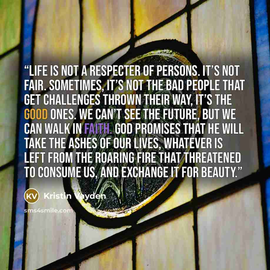 “Life is not a respecter of persons. It’s not fair. Sometimes, it’s not the bad people that get challenges thrown their way, it’s the good ones. We can’t see the future, but we can walk in faith. God promises that he will take the ashes of our lives, whatever is left from the roaring fire that…” quote by Kristin Vayden