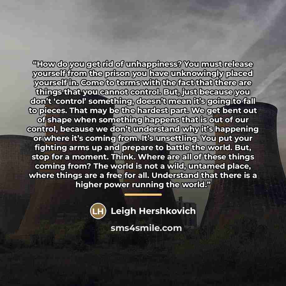 “How do you get rid of unhappiness? You must release yourself from the prison you have unknowingly placed yourself in. Come to terms with the fact that there are things that you cannot control. But, just because you don’t ‘control’ something, doesn’t mean it’s going to fall to pieces. That may be…” quote by Leigh Hershkovich