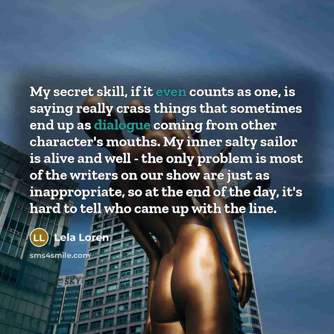 “My secret skill, if it even counts as one, is saying really crass things that sometimes end up as dialogue coming from other character's mouths. My inner salty sailor is alive and well - the only problem is most of the writers on our show are just as inappropriate, so at the end of the day, it's…” quote by Lela Loren