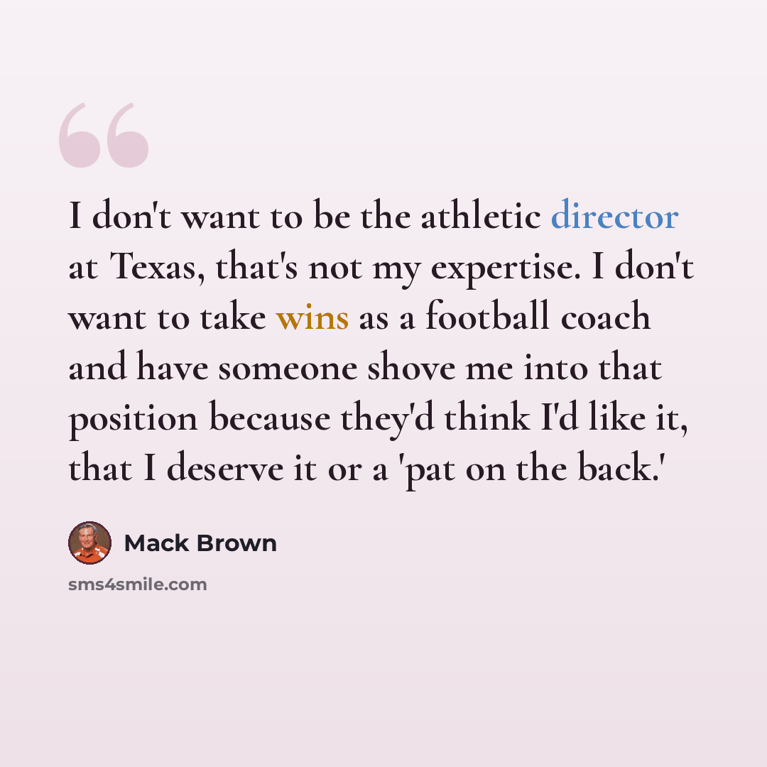“I don't want to be the athletic director at Texas, that's not my expertise. I don't want to take wins as a football coach and have someone shove me into that position because they'd think I'd like it, that I deserve it or a 'pat on the back.'” quote by Mack Brown