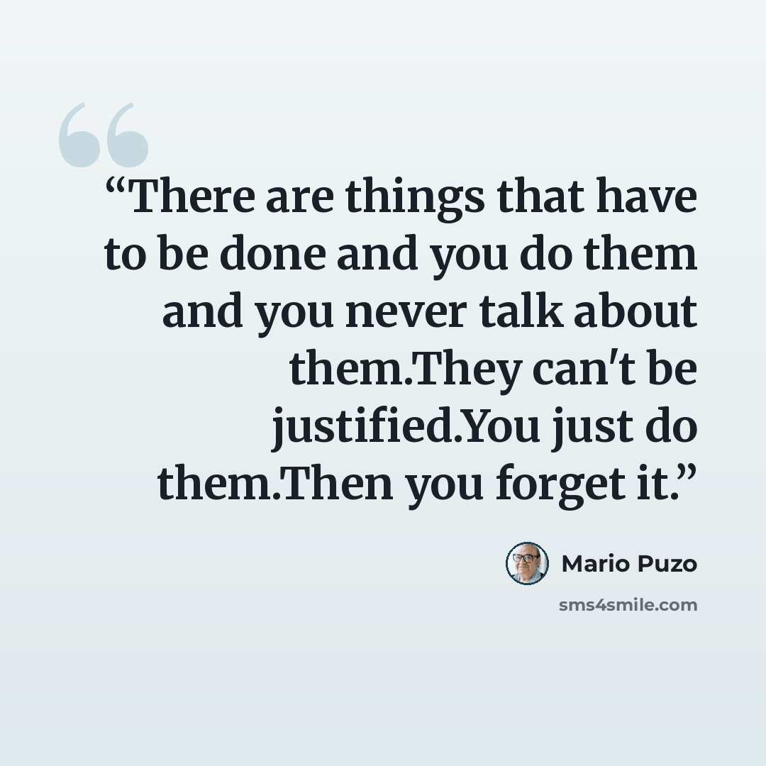 “There are things that have to be done and you do them and you never talk about them.They can't be justified.You just do them.Then you forget it.” quote by Mario Puzo