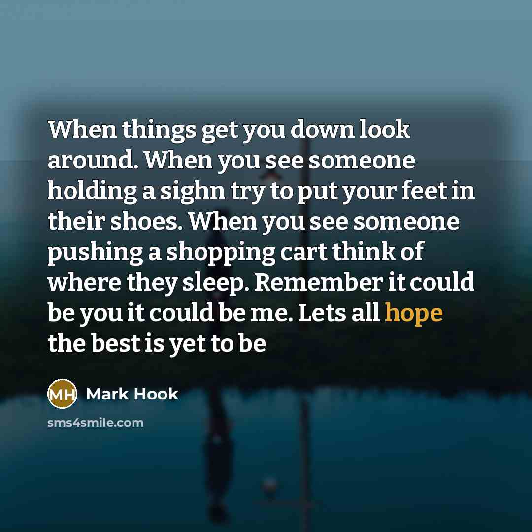“When things get you down look around. When you see someone holding a sighn try to put your feet in their shoes. When you see someone pushing a shopping cart think of where they sleep. Remember it could be you it could be me. Lets all hope the best is yet to be” quote by Mark Hook