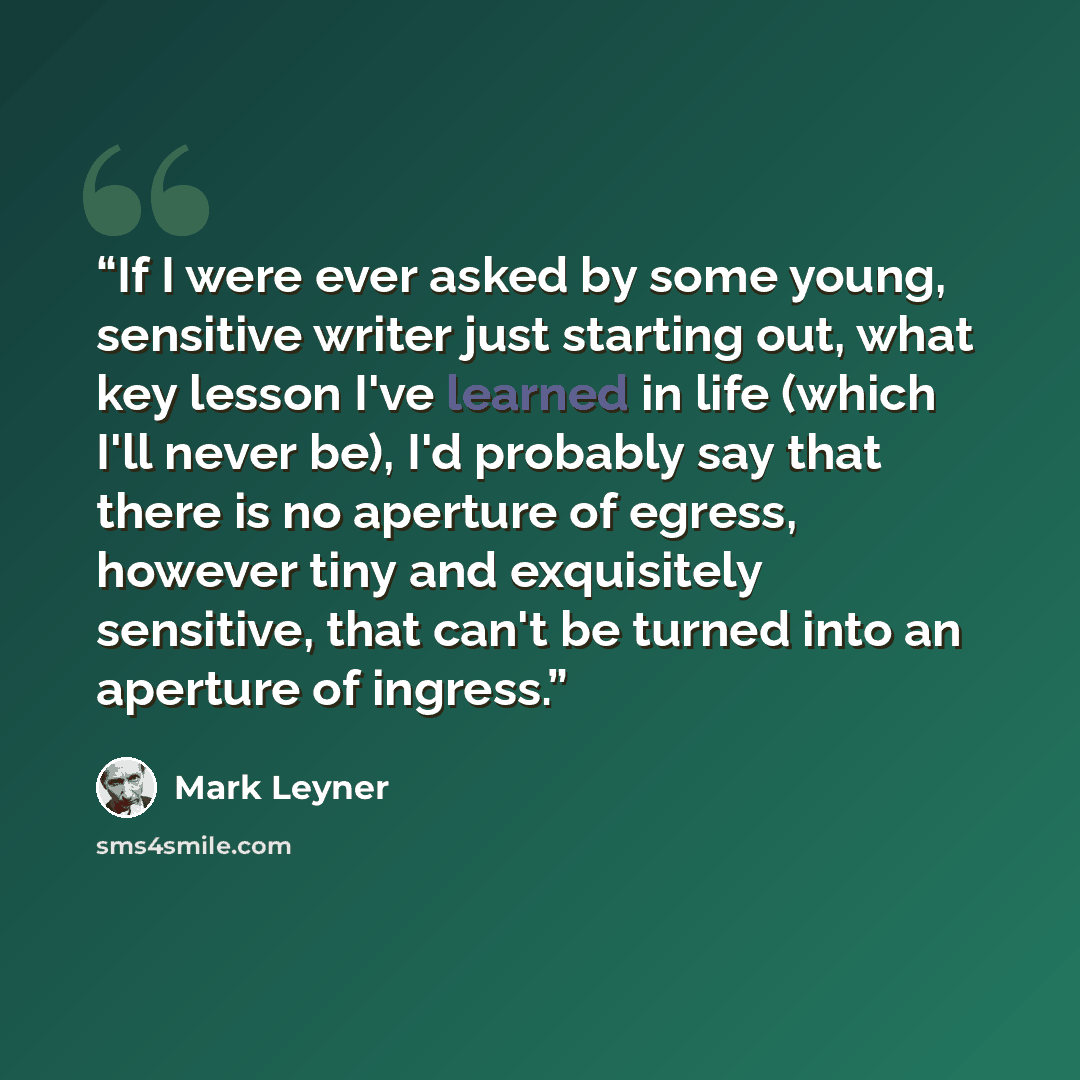 “If I were ever asked by some young, sensitive writer just starting out, what key lesson I've learned in life (which I'll never be), I'd probably say that there is no aperture of egress, however tiny and exquisitely sensitive, that can't be turned into an aperture of ingress.” quote by Mark Leyner