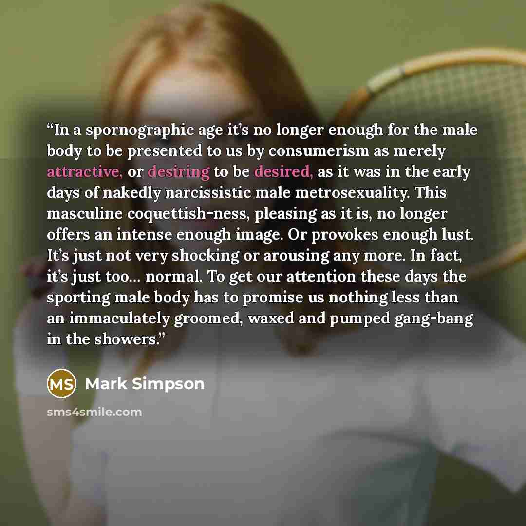 “In a spornographic age it’s no longer enough for the male body to be presented to us by consumerism as merely attractive, or desiring to be desired, as it was in the early days of nakedly narcissistic male metrosexuality. This masculine coquettish-ness, pleasing as it is, no longer offers an…” quote by Mark Simpson