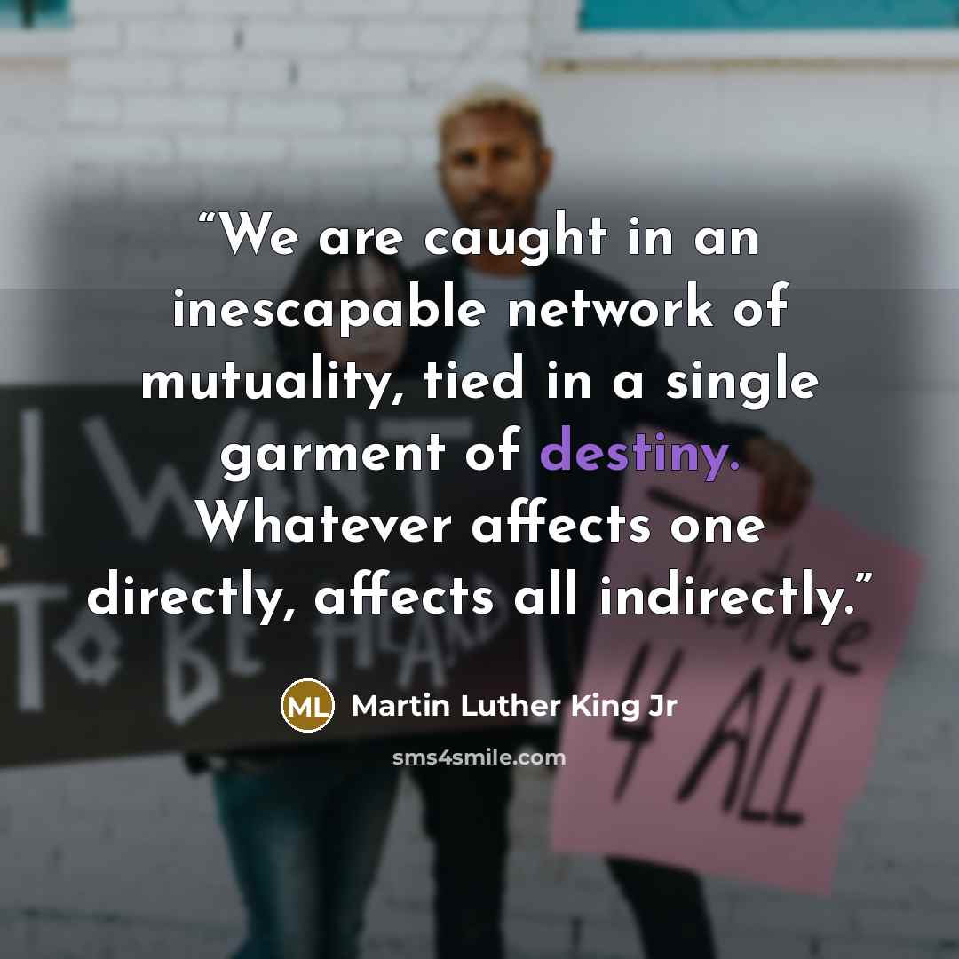 “We are caught in an inescapable network of mutuality, tied in a single garment of destiny. Whatever affects one directly, affects all indirectly.” quote by Martin Luther King Jr