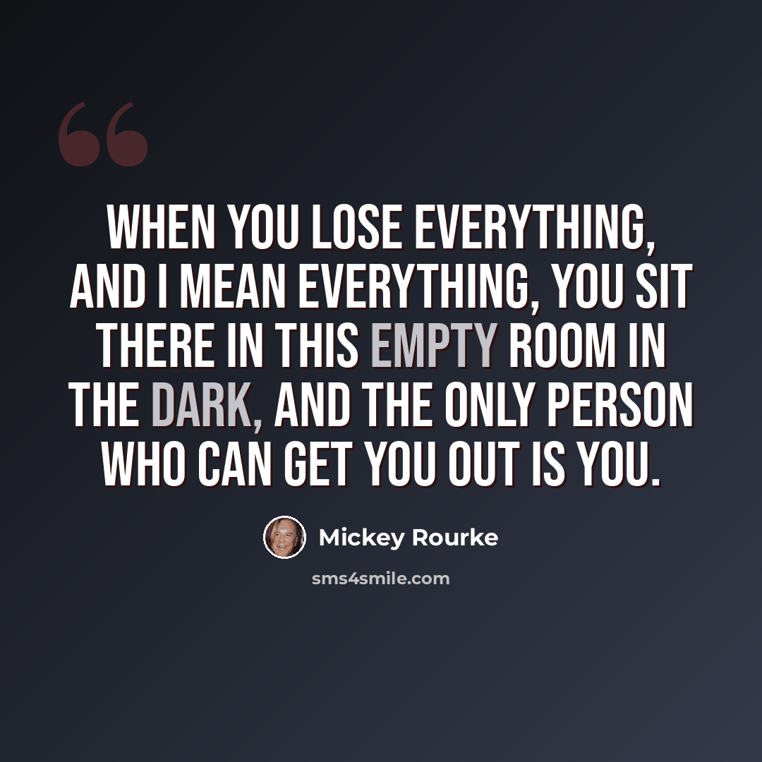 “When you lose everything, and I mean everything, you sit there in this empty room in the dark, and the only person who can get you out is you.” quote by Mickey Rourke