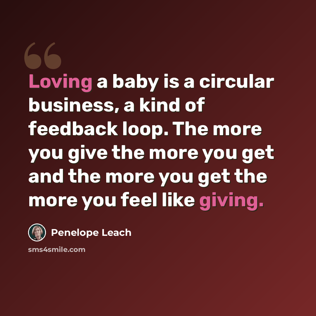 “Loving a baby is a circular business, a kind of feedback loop. The more you give the more you get and the more you get the more you feel like giving.” quote by Penelope Leach