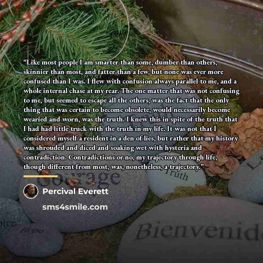 “Like most people I am smarter than some, dumber than others, skinnier than most, and fatter than a few, but none was ever more confused than I was. I flew with confusion always parallel to me, and a whole internal chase at my rear. The one matter that was not confusing to me, but seemed to escape…” quote by Percival Everett