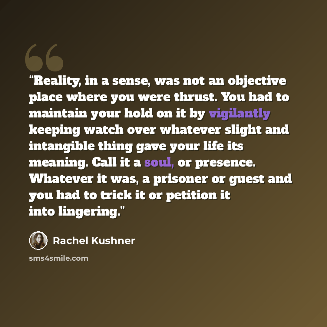“Reality, in a sense, was not an objective place where you were thrust. You had to maintain your hold on it by vigilantly keeping watch over whatever slight and intangible thing gave your life its meaning. Call it a soul, or presence. Whatever it was, a prisoner or guest and you had to trick it or…” quote by Rachel Kushner