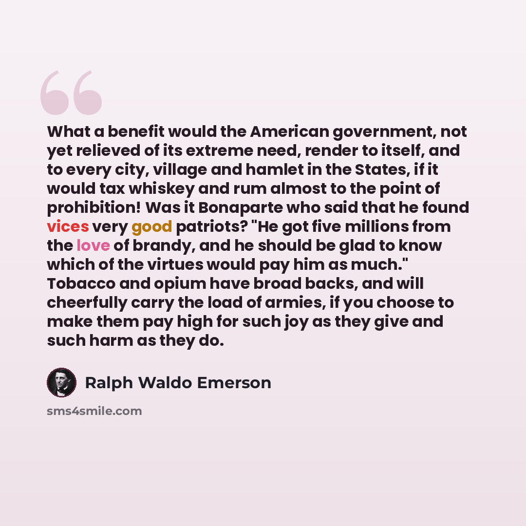 “What a benefit would the American government, not yet relieved of its extreme need, render to itself, and to every city, village and hamlet in the States, if it would tax whiskey and rum almost to the point of prohibition! Was it Bonaparte who said that he found vices very good patriots? "He got…” quote by Ralph Waldo Emerson