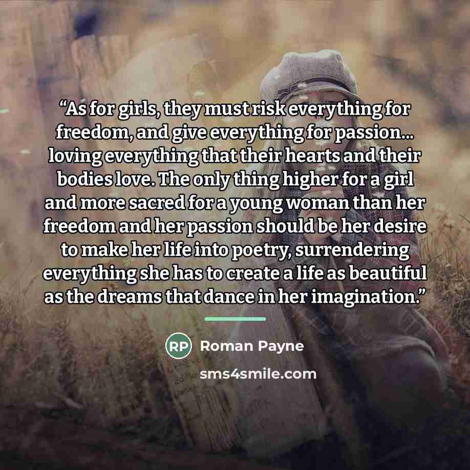 “As for girls, they must risk everything for freedom, and give everything for passion... loving everything that their hearts and their bodies love. The only thing higher for a girl and more sacred for a young woman than her freedom and her passion should be her desire to make her life into poetry…” quote by Roman Payne