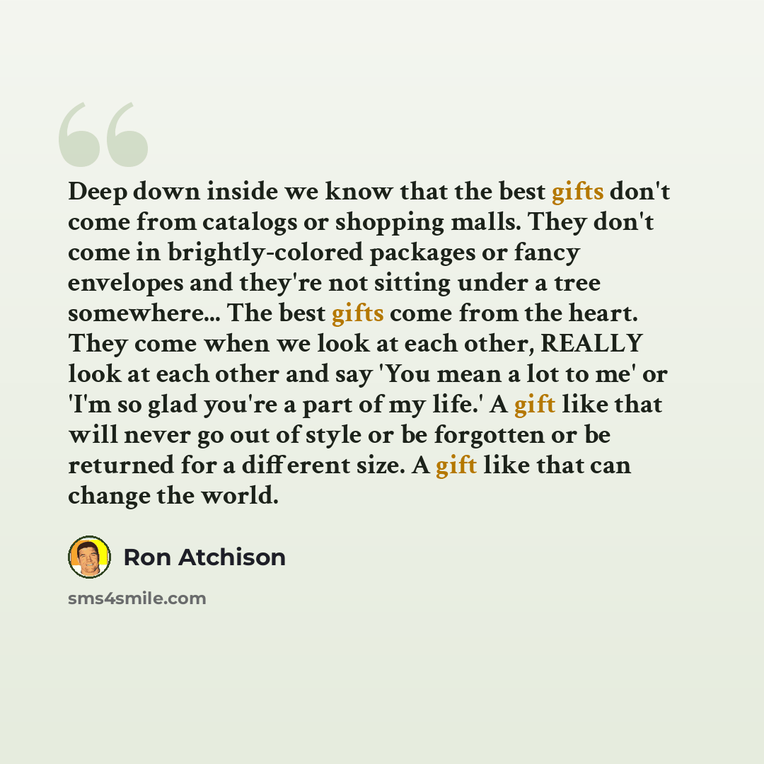 “Deep down inside we know that the best gifts don't come from catalogs or shopping malls. They don't come in brightly-colored packages or fancy envelopes and they're not sitting under a tree somewhere... The best gifts come from the heart. They come when we look at each other, REALLY look at each…” quote by Ron Atchison