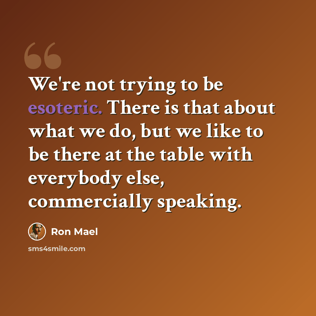 “We're not trying to be esoteric. There is that about what we do, but we like to be there at the table with everybody else, commercially speaking.” quote by Ron Mael