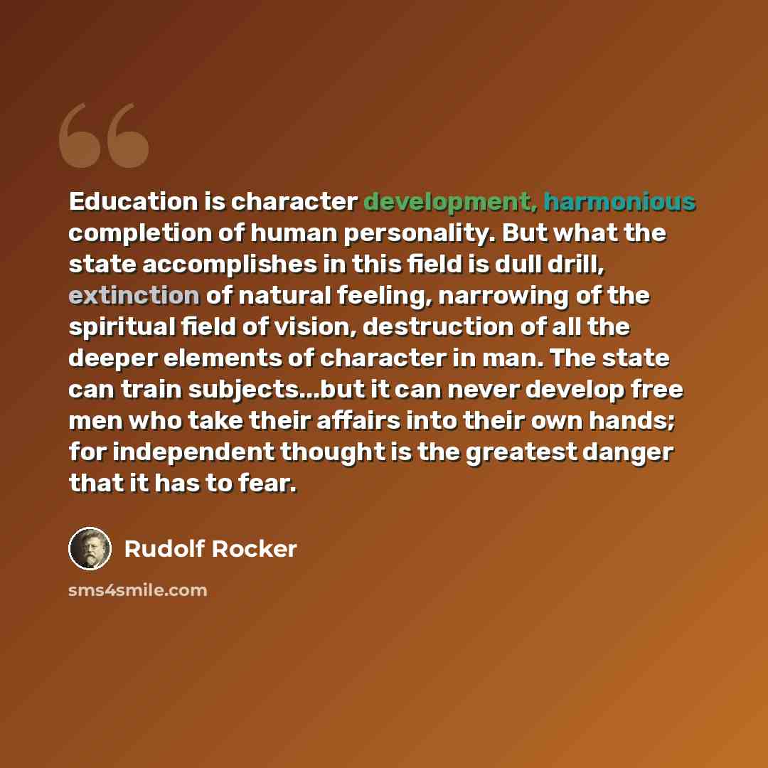 “Education is character development, harmonious completion of human personality. But what the state accomplishes in this field is dull drill, extinction of natural feeling, narrowing of the spiritual field of vision, destruction of all the deeper elements of character in man. The state can train…” quote by Rudolf Rocker
