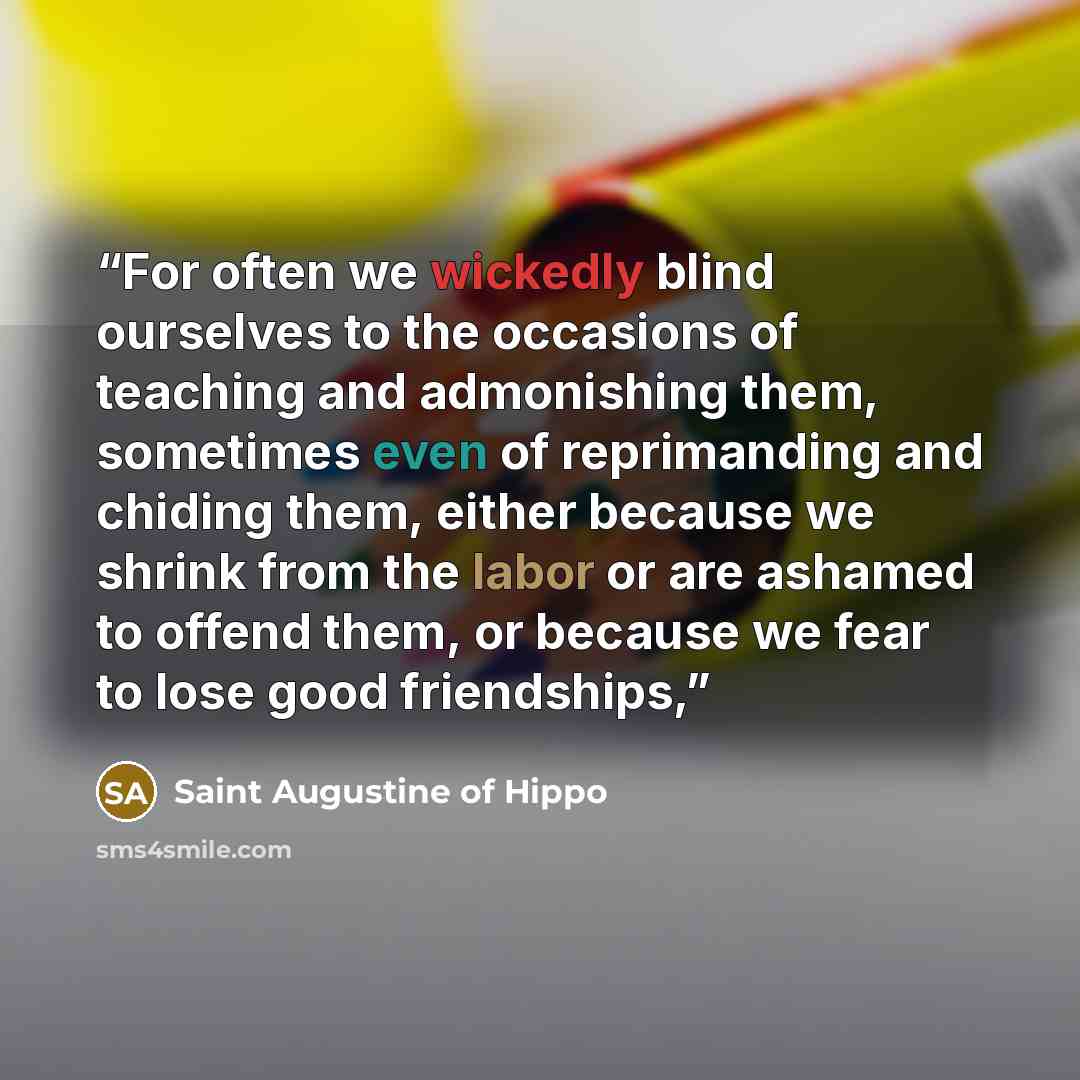 “For often we wickedly blind ourselves to the occasions of teaching and admonishing them, sometimes even of reprimanding and chiding them, either because we shrink from the labor or are ashamed to offend them, or because we fear to lose good friendships,” quote by Saint Augustine of Hippo