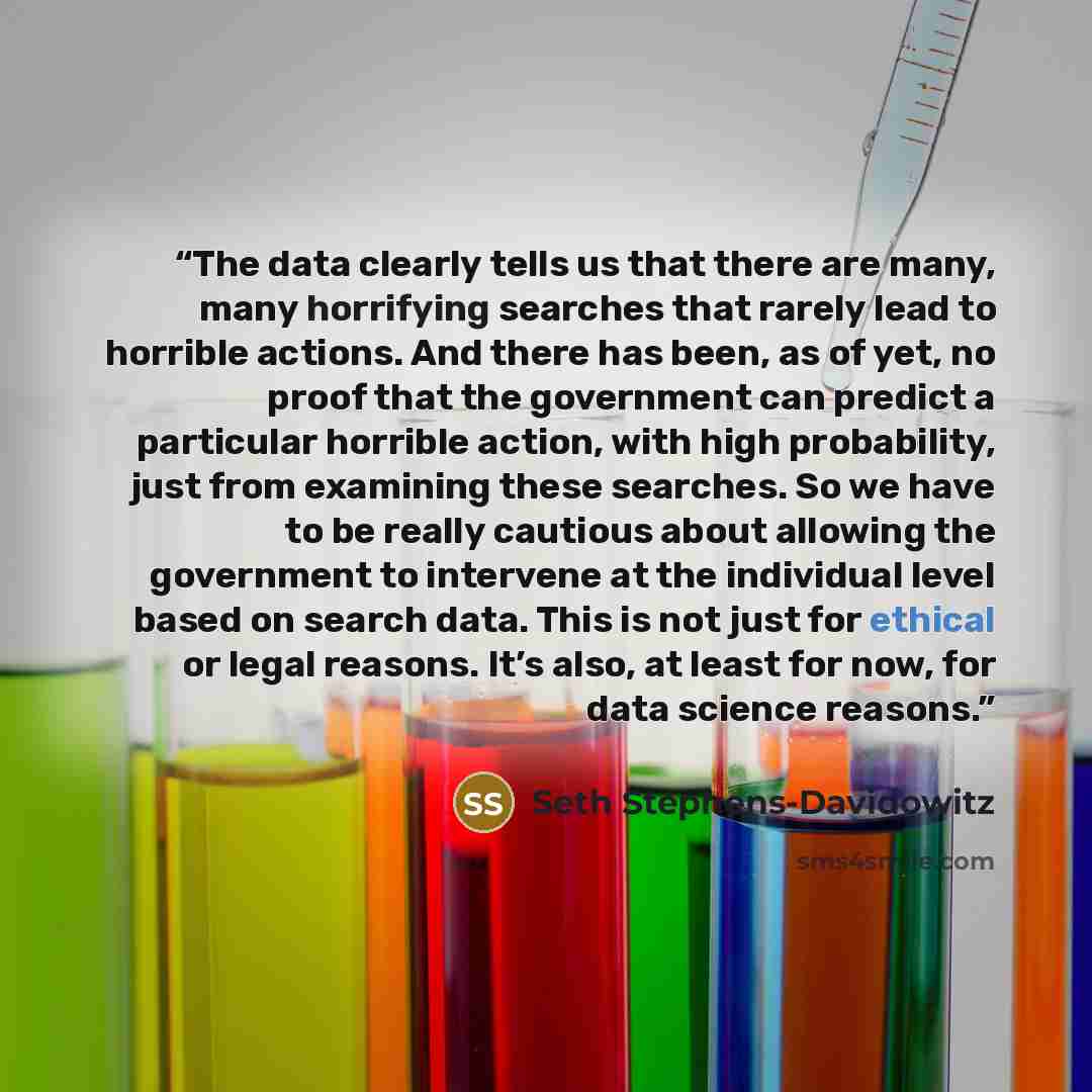 “The data clearly tells us that there are many, many horrifying searches that rarely lead to horrible actions. And there has been, as of yet, no proof that the government can predict a particular horrible action, with high probability, just from examining these searches. So we have to be really…” quote by Seth Stephens-Davidowitz