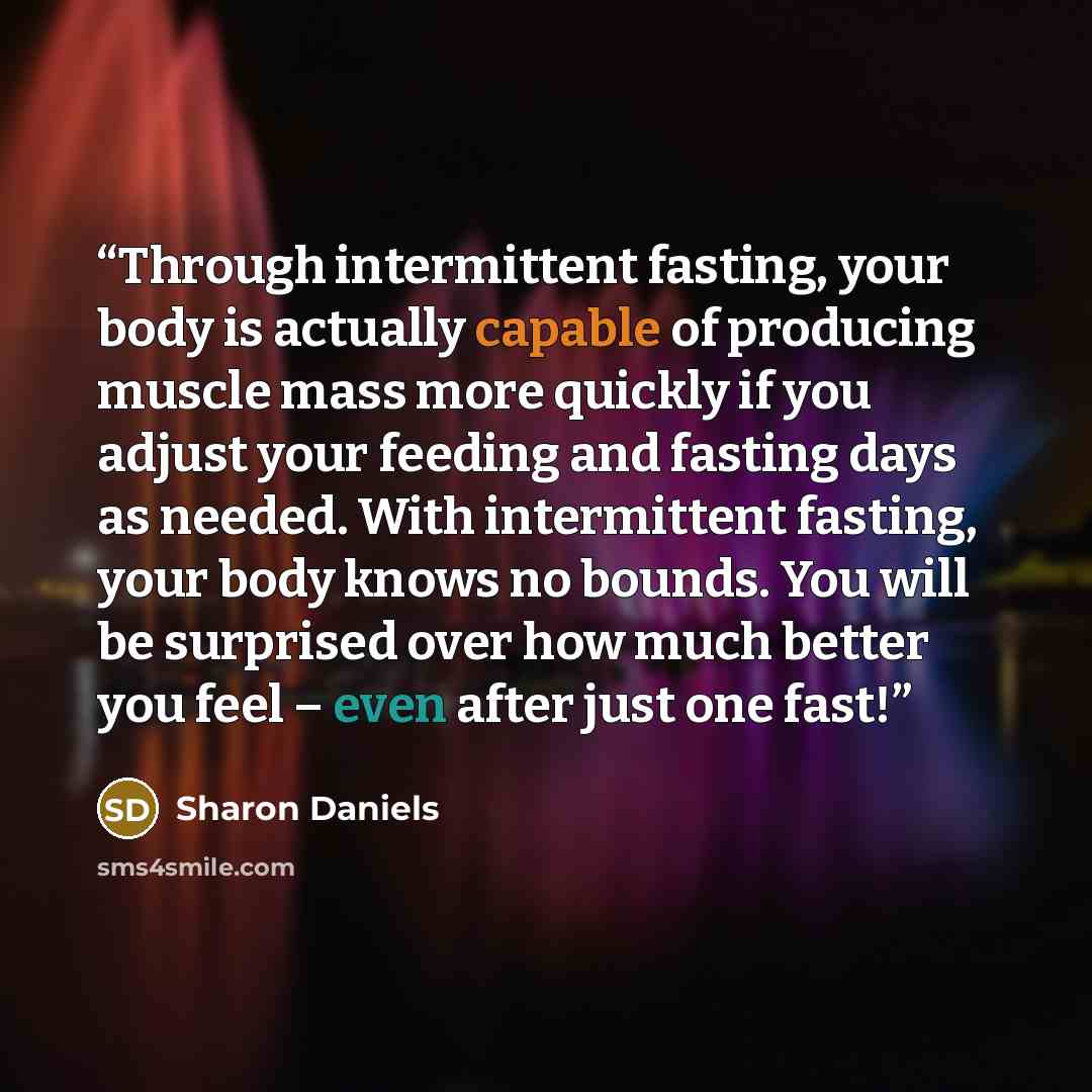 “Through intermittent fasting, your body is actually capable of producing muscle mass more quickly if you adjust your feeding and fasting days as needed. With intermittent fasting, your body knows no bounds. You will be surprised over how much better you feel – even after just one fast!” quote by Sharon Daniels