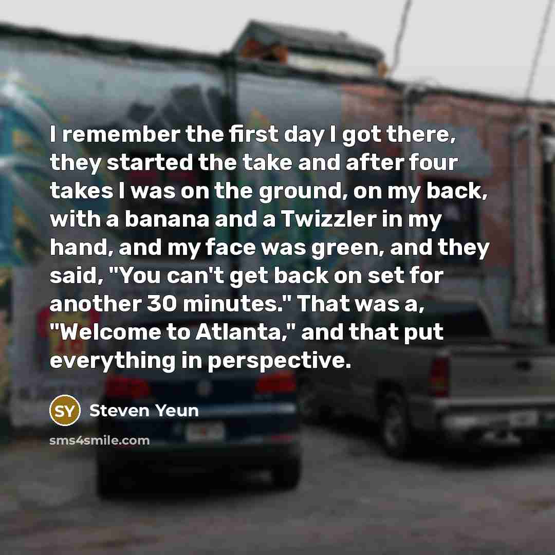 “I remember the first day I got there, they started the take and after four takes I was on the ground, on my back, with a banana and a Twizzler in my hand, and my face was green, and they said, "You can't get back on set for another 30 minutes." That was a, "Welcome to Atlanta," and that put…” quote by Steven Yeun